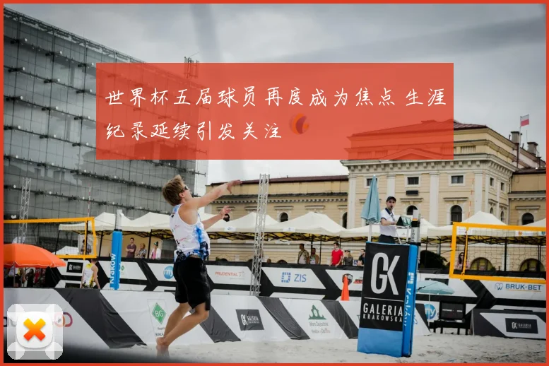 世界杯五届球员再度成为焦点 生涯纪录延续引发关注