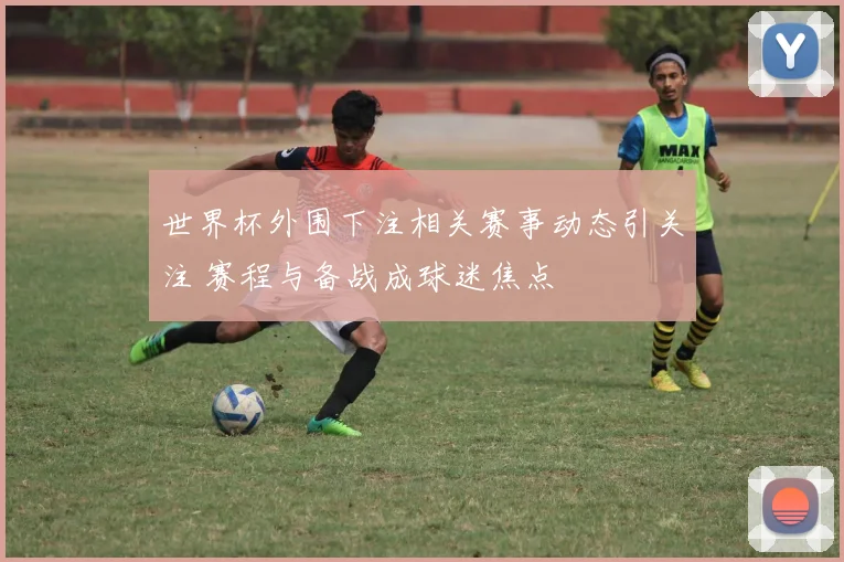 世界杯外围下注相关赛事动态引关注 赛程与备战成球迷焦点