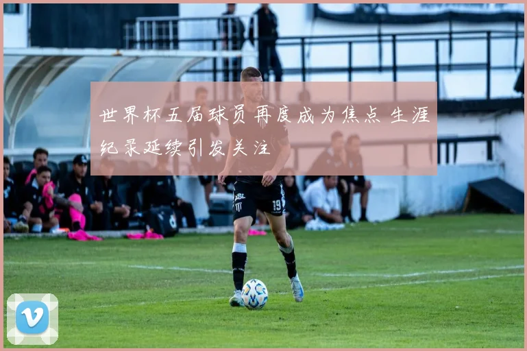 世界杯五届球员再度成为焦点 生涯纪录延续引发关注